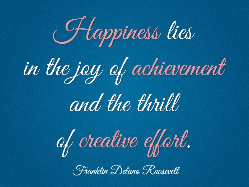 Happiness lies in the joy of achievement and the thrill of creative effort. Franklin Delano Roosevelt